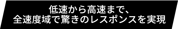 低速から高速まで、全速度域で驚きのレスポンスを実現
