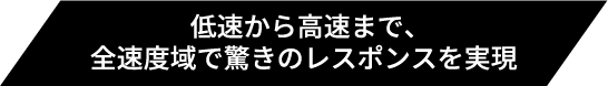 低速から高速まで、全速度域で驚きのレスポンスを実現